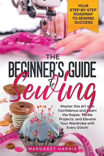 The Beginner’s Guide to Sewing Your Step-by-Step Roadmap to Sewing Success. Master this Art with Confidence and Learn the Ropes, Tackle Projects, and Elevate Your Wardrobe with Every Stitch!