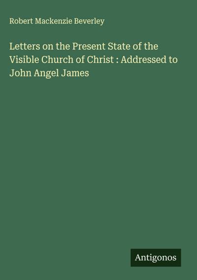 Letters on the Present State of the Visible Church of Christ : Addressed to John Angel James