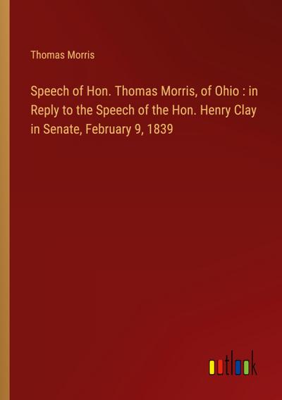 Speech of Hon. Thomas Morris, of Ohio : in Reply to the Speech of the Hon. Henry Clay in Senate, February 9, 1839