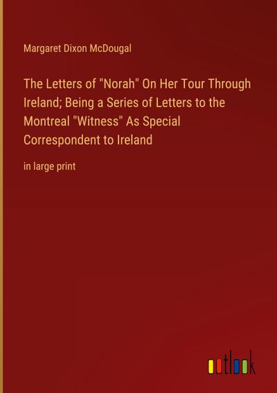 The Letters of "Norah" On Her Tour Through Ireland; Being a Series of Letters to the Montreal "Witness" As Special Correspondent to Ireland