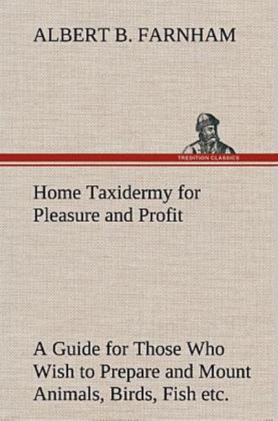 Home Taxidermy for Pleasure and Profit A Guide for Those Who Wish to Prepare and Mount Animals, Birds, Fish, Reptiles, etc., for Home, Den, or Office Decoration