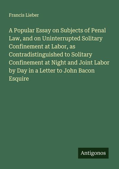 A Popular Essay on Subjects of Penal Law, and on Uninterrupted Solitary Confinement at Labor, as Contradistinguished to Solitary Confinement at Night and Joint Labor by Day in a Letter to John Bacon Esquire