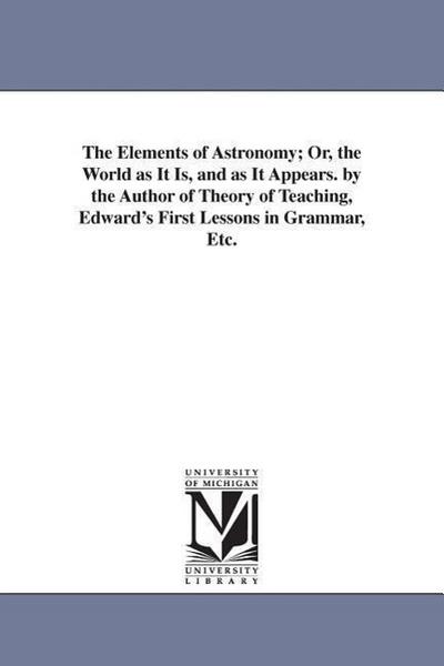 The Elements of Astronomy; Or, the World as It Is, and as It Appears. by the Author of Theory of Teaching, Edward’s First Lessons in Grammar, Etc.