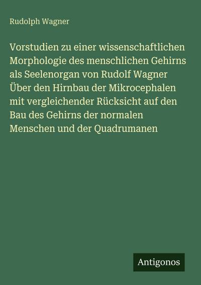 Vorstudien zu einer wissenschaftlichen Morphologie des menschlichen Gehirns als Seelenorgan von Rudolf Wagner Über den Hirnbau der Mikrocephalen mit vergleichender Rücksicht auf den Bau des Gehirns der normalen Menschen und der Quadrumanen