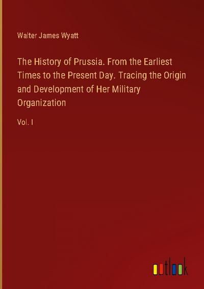 The History of Prussia. From the Earliest Times to the Present Day. Tracing the Origin and Development of Her Military Organization