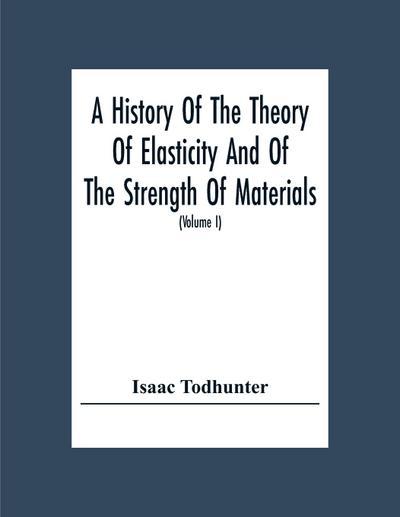 A History Of The Theory Of Elasticity And Of The Strength Of Materials, From Galilei To The Present Time (Volume I) Galilei To Saint Venant 1639-1850