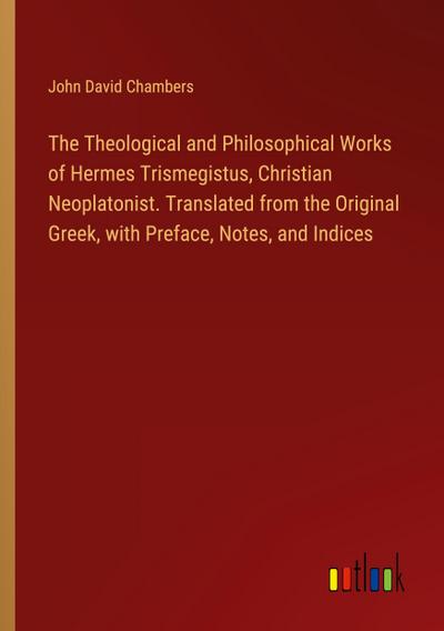 The Theological and Philosophical Works of Hermes Trismegistus, Christian Neoplatonist. Translated from the Original Greek, with Preface, Notes, and Indices