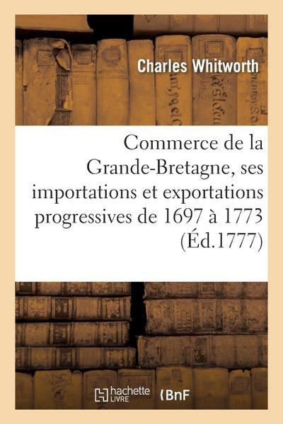 Commerce de la Grande-Bretagne Et Tableaux de Ses Importations Et Exportations Progressives: Depuis l’Année 1697 Jusqu’à La Fin de l’Année 1773