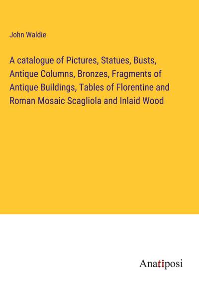 A catalogue of Pictures, Statues, Busts, Antique Columns, Bronzes, Fragments of Antique Buildings, Tables of Florentine and Roman Mosaic Scagliola and Inlaid Wood