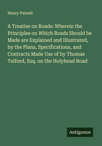 A Treatise on Roads: Wherein the Principles on Which Roads Should be Made are Explained and Illustrated, by the Plans, Specifications, and Contracts Made Use of by Thomas Telford, Esq. on the Holyhead Road