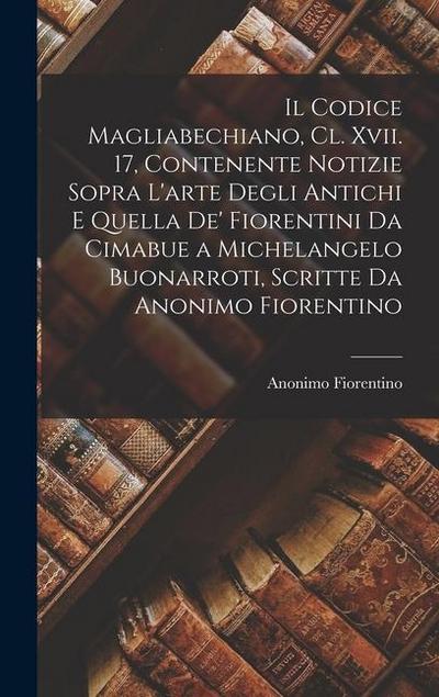 Il Codice Magliabechiano, Cl. Xvii. 17, Contenente Notizie Sopra L’arte Degli Antichi E Quella De’ Fiorentini Da Cimabue a Michelangelo Buonarroti, Sc