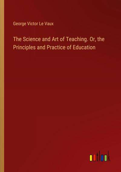 The Science and Art of Teaching. Or, the Principles and Practice of Education