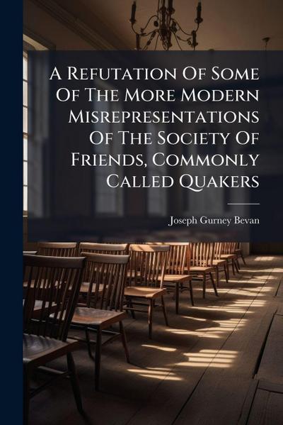 A Refutation Of Some Of The More Modern Misrepresentations Of The Society Of Friends, Commonly Called Quakers