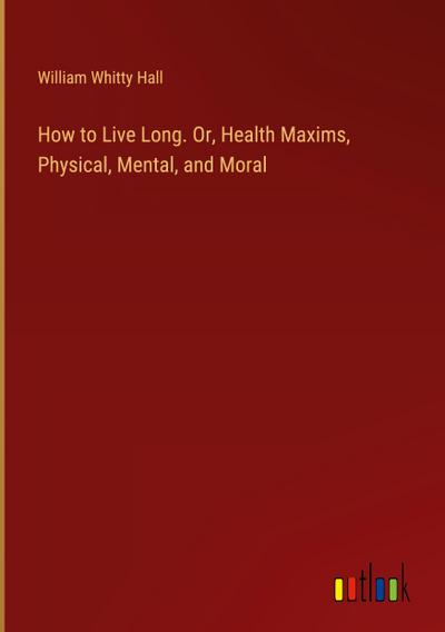 How to Live Long. Or, Health Maxims, Physical, Mental, and Moral