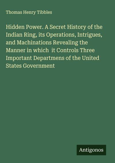 Hidden Power. A Secret History of the Indian Ring, its Operations, Intrigues, and Machinations Revealing the Manner in which  it Controls Three Important Departmens of the United States Government