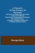 A Character of the Province of Maryland; Described in four distinct parts; also a small Treatise on the Wild and Naked Indians (or Susquehanokes) of Maryland, their customs, manners, absurdities, and religion; together with a collection of historical lett