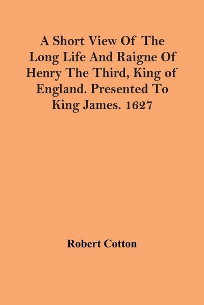 A Short View Of The Long Life And Raigne Of Henry The Third, King Of England. Presented To King James. 1627