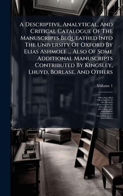 A Descriptive, Analytical, And Critical Catalogue Of The Manuscripts Bequeathed Into The University Of Oxford By Elias Ashmole ... Also Of Some Additional Manuscripts Contributed By Kingsley, Lhuyd, Borlase, And Others