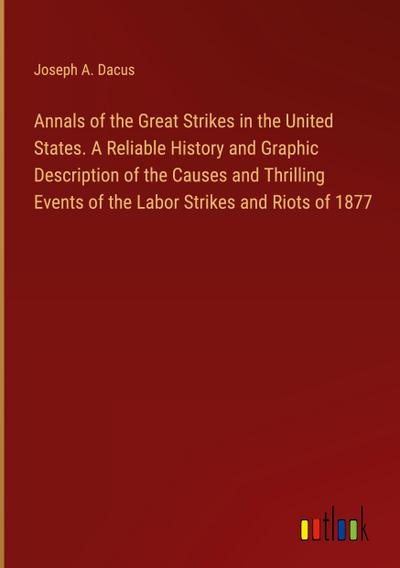 Annals of the Great Strikes in the United States. A Reliable History and Graphic Description of the Causes and Thrilling Events of the Labor Strikes and Riots of 1877