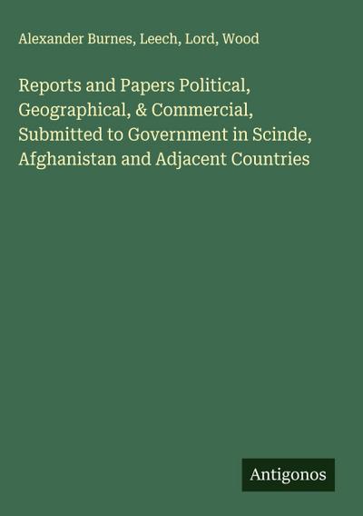 Reports and Papers Political, Geographical, & Commercial, Submitted to Government in Scinde, Afghanistan and Adjacent Countries