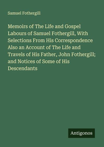 Memoirs of The Life and Gospel Labours of Samuel Fothergill, With Selections From His Correspondence Also an Account of The Life and Travels of His Father, John Fothergill; and Notices of Some of His Descendants