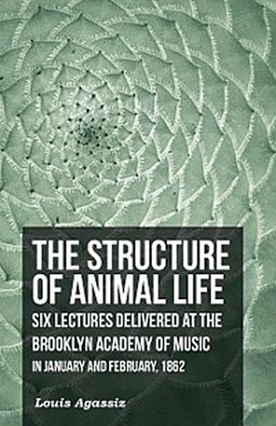 The Structure of Animal Life - Six Lectures Delivered at the Brooklyn Academy of Music in January and February, 1862