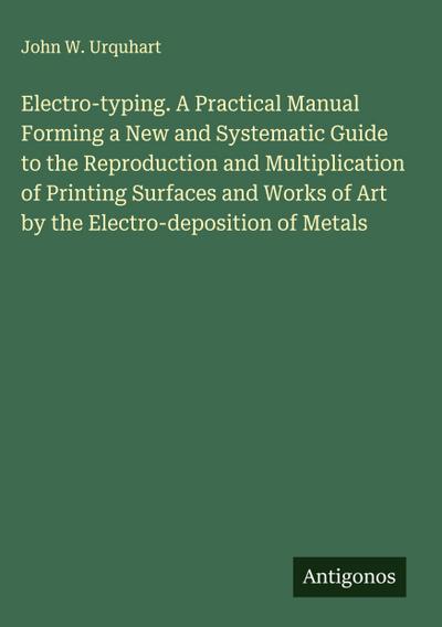 Electro-typing. A Practical Manual Forming a New and Systematic Guide to the Reproduction and Multiplication of Printing Surfaces and Works of Art by the Electro-deposition of Metals