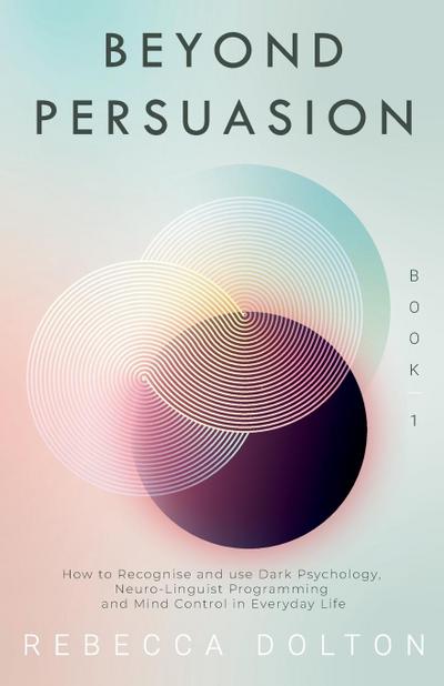 Beyond Persuasion: How to recognise and use Dark Psychology, Neuro-Linguistic Programming, and Mind Control in Everyday life