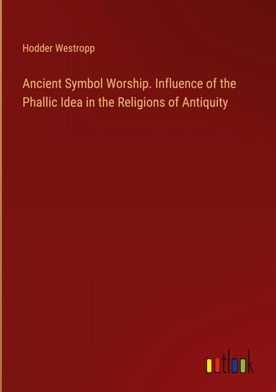 Ancient Symbol Worship. Influence of the Phallic Idea in the Religions of Antiquity