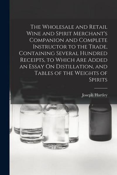 The Wholesale and Retail Wine and Spirit Merchant’s Companion and Complete Instructor to the Trade, Containing Several Hundred Receipts, to Which Are