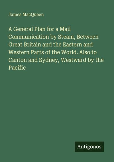 A General Plan for a Mail Communication by Steam, Between Great Britain and the Eastern and Western Parts of the World. Also to Canton and Sydney, Westward by the Pacific