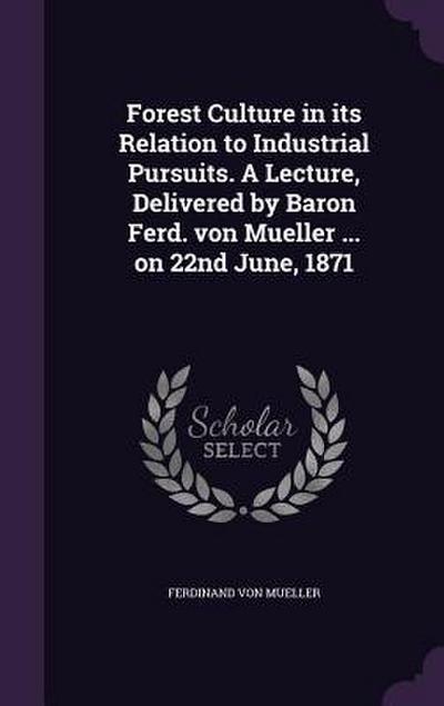 Forest Culture in its Relation to Industrial Pursuits. A Lecture, Delivered by Baron Ferd. von Mueller ... on 22nd June, 1871