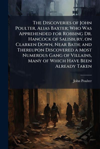 The Discoveries of John Poulter, Alias Baxter; Who Was Apprehended for Robbing Dr. Hancock of Salisbury, on Clarken Down, Near Bath; and Thereupon Discovered a Most Numerous Gang of Villains, Many of Which Have Been Already Taken