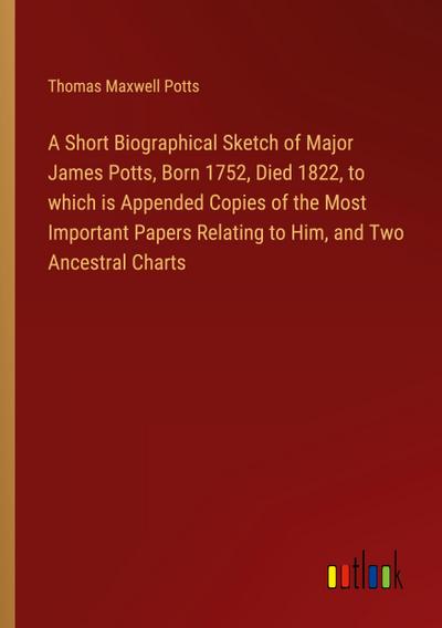 A Short Biographical Sketch of Major James Potts, Born 1752, Died 1822, to which is Appended Copies of the Most Important Papers Relating to Him, and Two Ancestral Charts