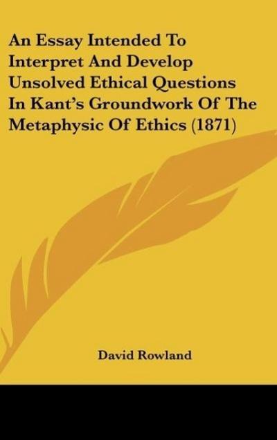 An Essay Intended To Interpret And Develop Unsolved Ethical Questions In Kant’s Groundwork Of The Metaphysic Of Ethics (1871)