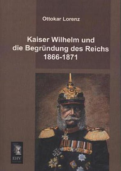 Kaiser Wilhelm und die Begründung des Reichs 1866-1871