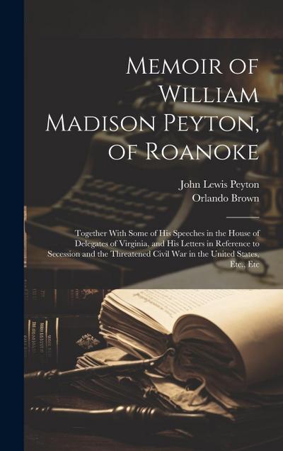Memoir of William Madison Peyton, of Roanoke: Together With Some of His Speeches in the House of Delegates of Virginia, and His Letters in Reference t