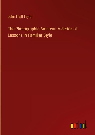 The Photographic Amateur: A Series of Lessons in Familiar Style