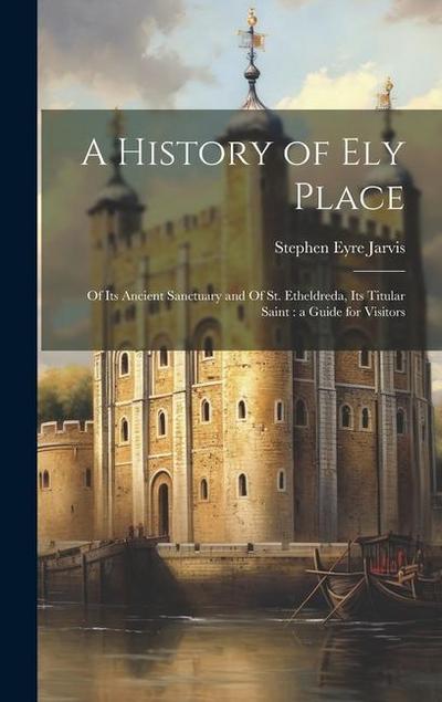 A History of Ely Place: Of its Ancient Sanctuary and Of St. Etheldreda, its Titular Saint: a Guide for Visitors
