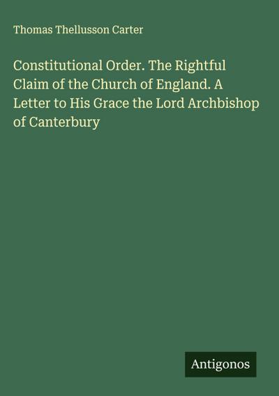 Constitutional Order. The Rightful Claim of the Church of England. A Letter to His Grace the Lord Archbishop of Canterbury