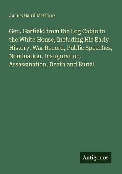 Gen. Garfield from the Log Cabin to the White House, Including His Early History, War Record, Public Speeches, Nomination, Inauguration, Assassination, Death and Burial