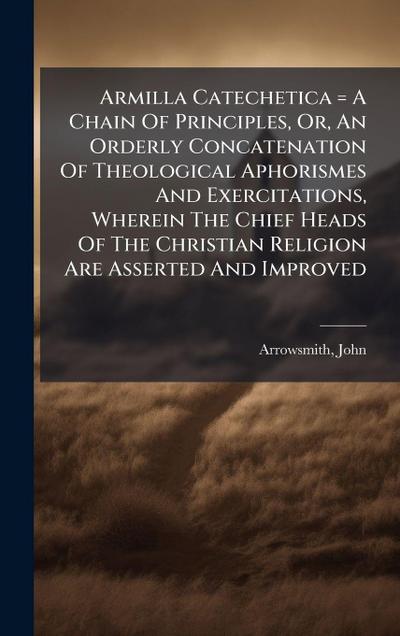 Armilla Catechetica = A Chain Of Principles, Or, An Orderly Concatenation Of Theological Aphorismes And Exercitations, Wherein The Chief Heads Of The Christian Religion Are Asserted And Improved