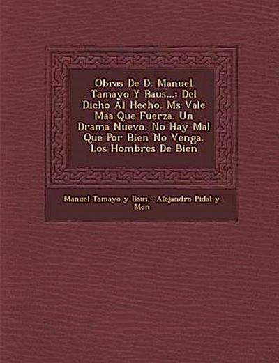 Obras de D. Manuel Tamayo y Baus...: del Dicho Al Hecho. M S Vale Ma a Que Fuerza. Un Drama Nuevo. No Hay Mal Que Por Bien No Venga. Los Hombres de Bi