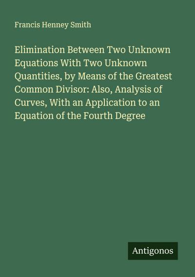 Elimination Between Two Unknown Equations With Two Unknown Quantities, by Means of the Greatest Common Divisor: Also, Analysis of Curves, With an Application to an Equation of the Fourth Degree
