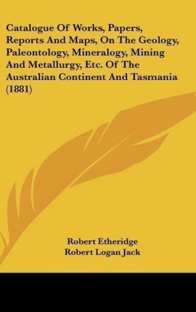 Catalogue Of Works, Papers, Reports And Maps, On The Geology, Paleontology, Mineralogy, Mining And Metallurgy, Etc. Of The Australian Continent And Tasmania (1881)