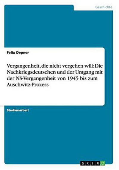Vergangenheit, die nicht vergehen will: Die Nachkriegsdeutschen und der Umgang mit der NS-Vergangenheit von 1945 bis zum Auschwitz-Prozess
