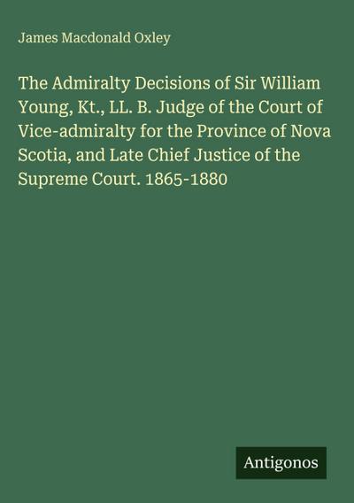 The Admiralty Decisions of Sir William Young, Kt., LL. B. Judge of the Court of Vice-admiralty for the Province of Nova Scotia, and Late Chief Justice of the Supreme Court. 1865-1880