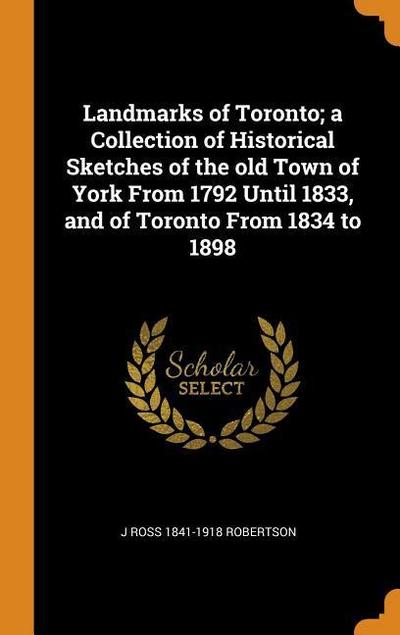 Landmarks of Toronto; A Collection of Historical Sketches of the Old Town of York from 1792 Until 1833, and of Toronto from 1834 to 1898