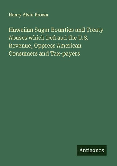 Hawaiian Sugar Bounties and Treaty Abuses which Defraud the U.S. Revenue, Oppress American Consumers and Tax-payers