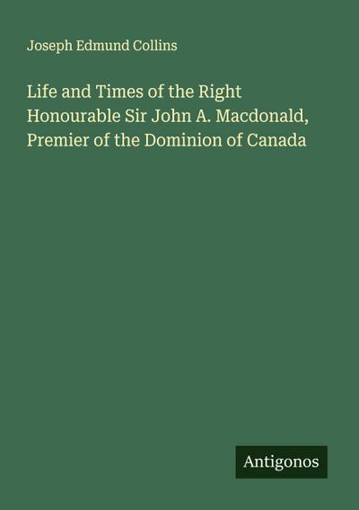 Life and Times of the Right Honourable Sir John A. Macdonald, Premier of the Dominion of Canada